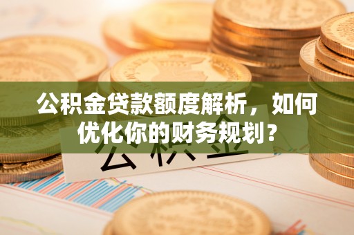 南安公积金贷款额度解析，如何优化你的财务规划？