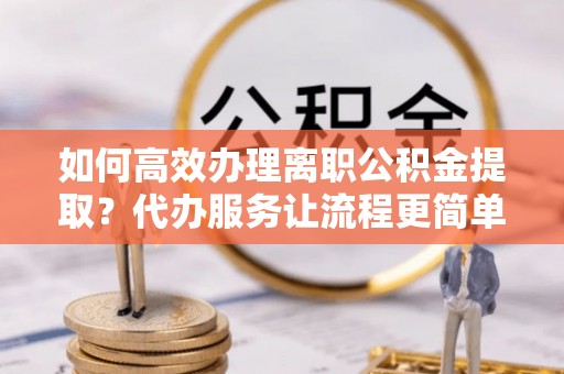 南安如何高效办理离职公积金提取？代办服务让流程更简单