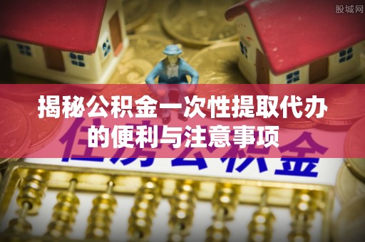 南安揭秘公积金一次性提取代办的便利与注意事项