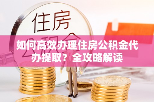 南安如何高效办理住房公积金代办提取？全攻略解读