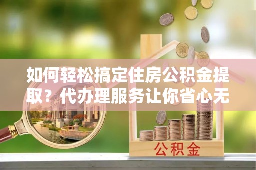 南安如何轻松搞定住房公积金提取？代办理服务让你省心无忧
