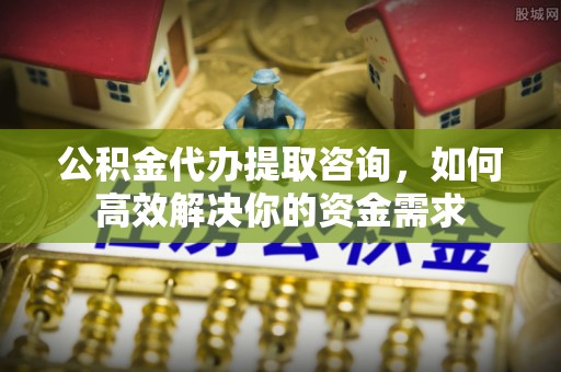 南安公积金代办提取咨询，如何高效解决你的资金需求
